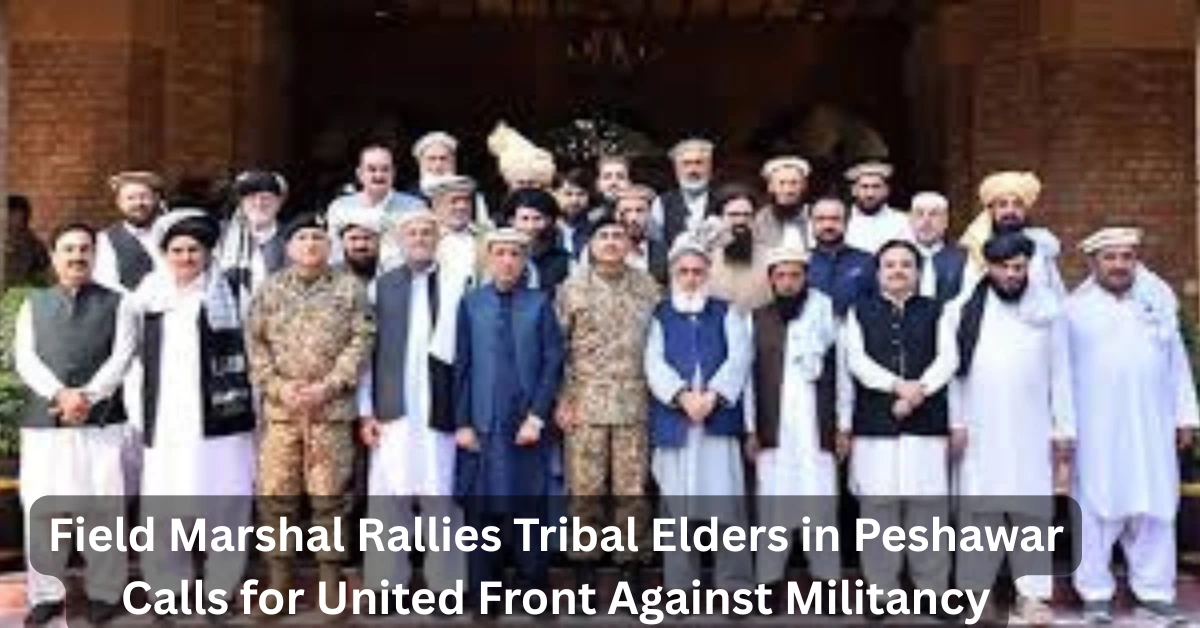 Field Marshal Munir Leads Tribal Elders in Building a United Front Against Militancy in Peshawar